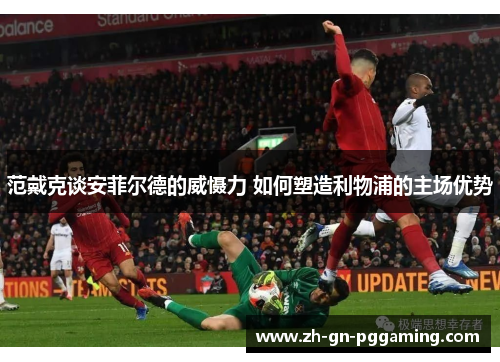 范戴克谈安菲尔德的威慑力 如何塑造利物浦的主场优势