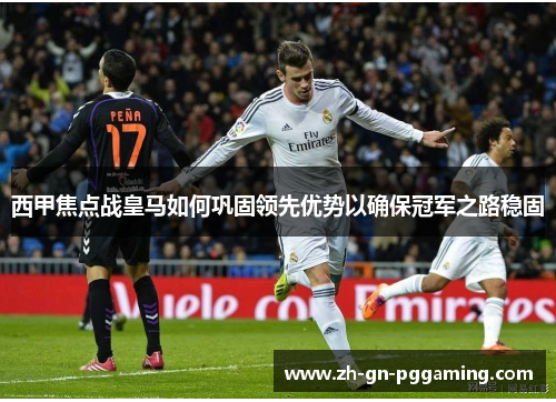 西甲焦点战皇马如何巩固领先优势以确保冠军之路稳固
