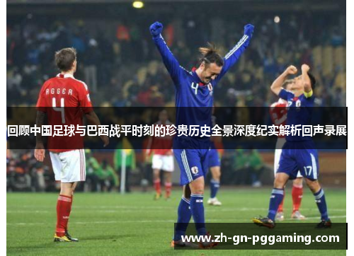 回顾中国足球与巴西战平时刻的珍贵历史全景深度纪实解析回声录展 回顾中国足球与巴西战平时刻的珍贵历史全景深度纪实解析回声录展