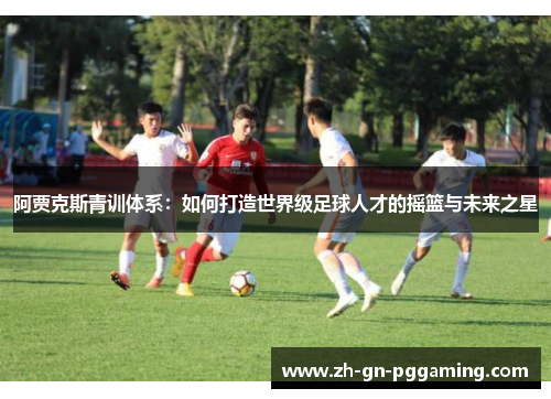 阿贾克斯青训体系：如何打造世界级足球人才的摇篮与未来之星