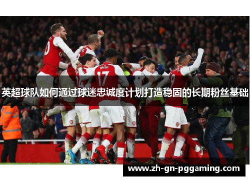 英超球队如何通过球迷忠诚度计划打造稳固的长期粉丝基础 英超球队如何通过球迷忠诚度计划打造稳固的长期粉丝基础