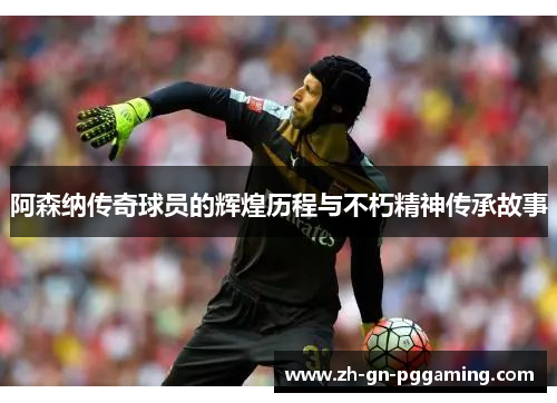 阿森纳传奇球员的辉煌历程与不朽精神传承故事