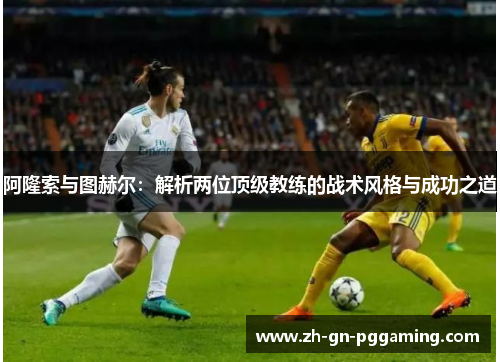 阿隆索与图赫尔:解析两位顶级教练的战术风格与成功之道 阿隆索与图赫尔:解析两位顶级教练的战术风格与成功之道