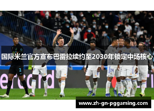 国际米兰官方宣布巴雷拉续约至2030年锁定中场核心
