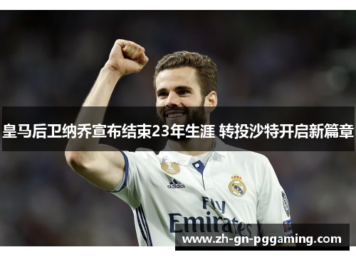 皇马后卫纳乔宣布结束23年生涯 转投沙特开启新篇章 皇马后卫纳乔宣布结束23年生涯 转投沙特开启新篇章