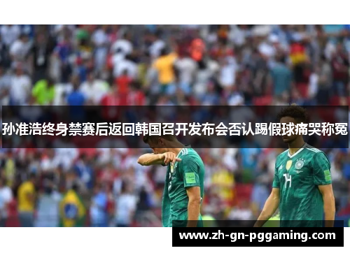 孙准浩终身禁赛后返回韩国召开发布会否认踢假球痛哭称冤