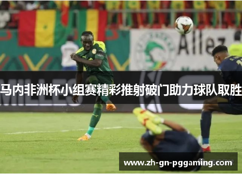 马内非洲杯小组赛精彩推射破门助力球队取胜