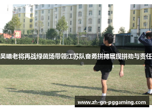 吴曦老将再战绿茵场带领江苏队奋勇拼搏展现拼劲与责任 吴曦老将再战绿茵场带领江苏队奋勇拼搏展现拼劲与责任